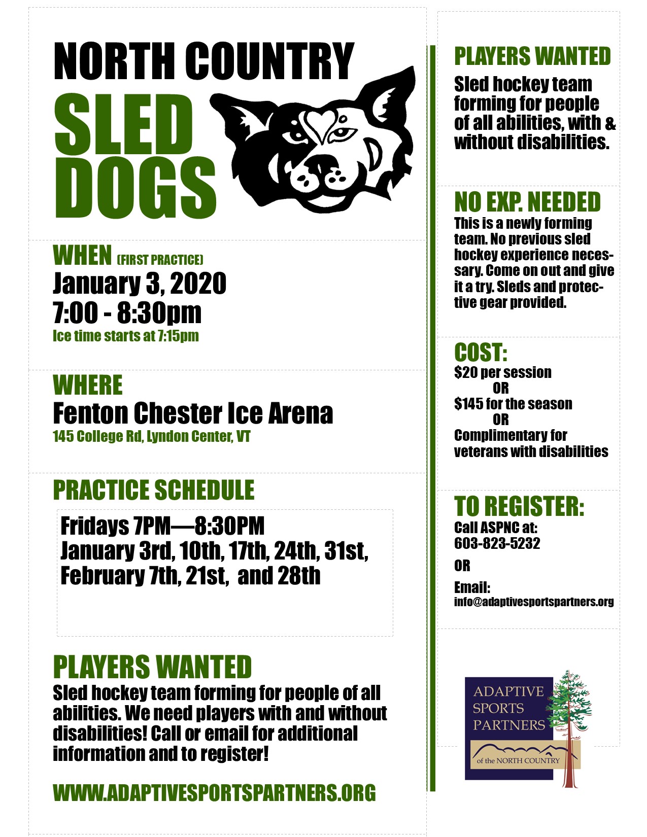 Seasonal Sled Hockey program. The North Country Sled Dogs will be holding (mostly) weekly practice sessions. Come and join the team! Open to all ability levels and to those with and without disabilities. All equipment provided.  Program Dates: January 3, 2020 - February 28, 2020 (Not 2/14)  2020 1/3 - 7:15-8:30P 1/10 - 7:15-8:30P 1/17 - 7:15-8:30P 1/24 - 7:15-8:30P 1/31 - 7:15-8:30P 2/7 - 7:15-8:30P 2/21 - 7:15-8:30P 2/28 - 7:15-8:30P  Pre-registration necessary. Please contact the ASPNC Office at 603-823-5232, email info@adaptivesportspartners.org, or register online at https://aspnc.z2systems.com/eventReg.jsp?event=949&  Cost: $145 for the season (8 sessions) paid in advance or $20 per session paid as you go.   *A USA Hockey membership is also required, the fee for this is $40.  (https://www.usahockeyregistration.com/register_form_input.action)  *Annual membership required for participation in any ASPNC program activities. $25 annually  ASPNC is committed to providing sport, recreation, and wellness opportunities for any and all people of all abilities. We believe strongly that program fee should not be an additional barrier to participation. If financial assistance is needed please contact ASPNC by email at info@adaptivesportspartners.org.