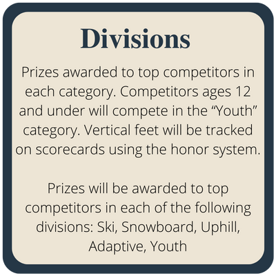 Prizes awarded to top competitors in each category. Competitors ages 12 and under will compete in the “Youth” category. Vertical feet will be tracked on scorecards using the honor system. Prizes will be awarded to top competitors in each of the following divisions: Ski, Snowboard, Uphill, Adaptive, Youth
