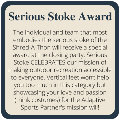 The individual and team that most embodies the serious stoke of the Shred-A-Thon will receive a special award at the closing party. Serious Stoke CELEBRATES our mission of making outdoor recreation accessible to everyone. Vertical feet won’t help you too much in this category but showcasing your love and passion (think costumes) for the Adaptive Sports Partner's mission will!